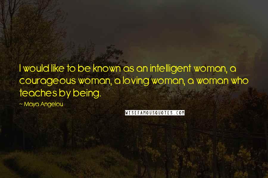 Maya Angelou Quotes: I would like to be known as an intelligent woman, a courageous woman, a loving woman, a woman who teaches by being.