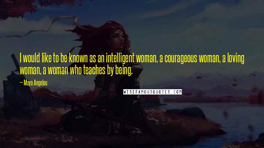 Maya Angelou Quotes: I would like to be known as an intelligent woman, a courageous woman, a loving woman, a woman who teaches by being.