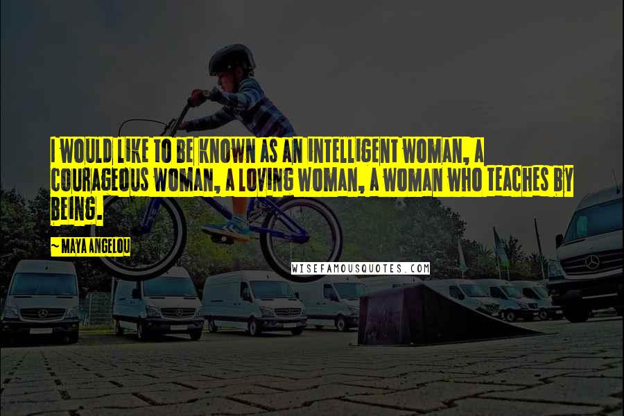 Maya Angelou Quotes: I would like to be known as an intelligent woman, a courageous woman, a loving woman, a woman who teaches by being.