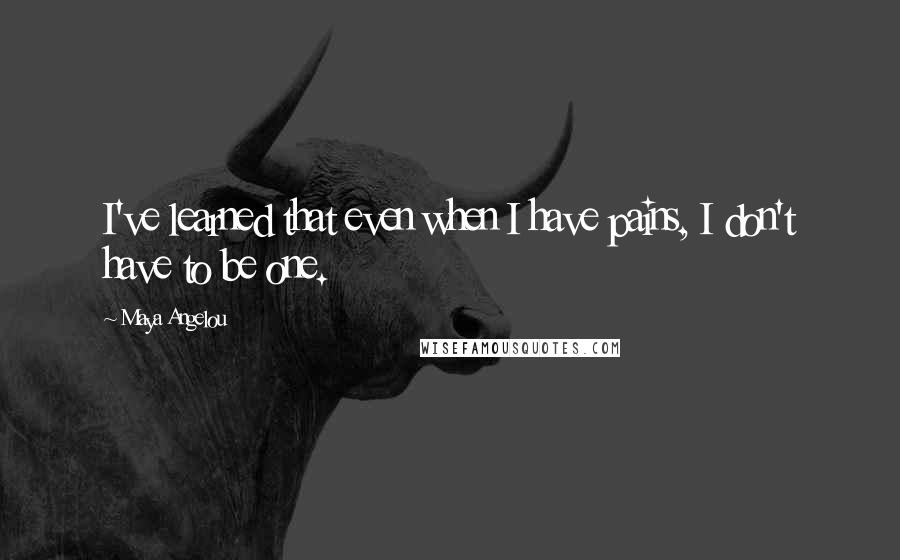 Maya Angelou Quotes: I've learned that even when I have pains, I don't have to be one.