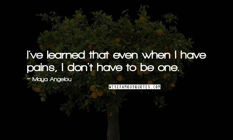 Maya Angelou Quotes: I've learned that even when I have pains, I don't have to be one.