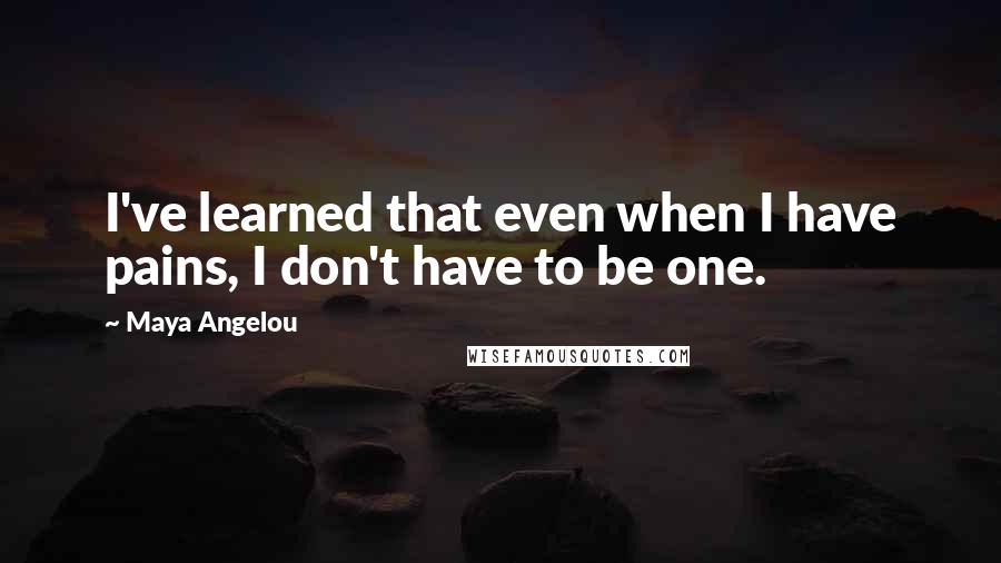 Maya Angelou Quotes: I've learned that even when I have pains, I don't have to be one.