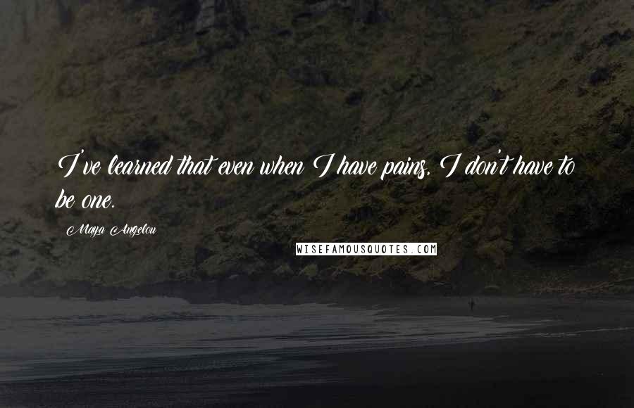 Maya Angelou Quotes: I've learned that even when I have pains, I don't have to be one.