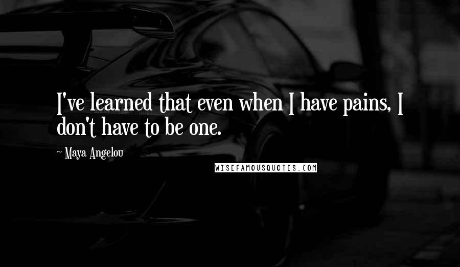 Maya Angelou Quotes: I've learned that even when I have pains, I don't have to be one.