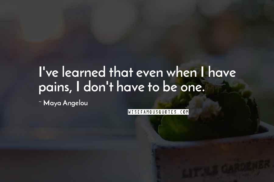 Maya Angelou Quotes: I've learned that even when I have pains, I don't have to be one.