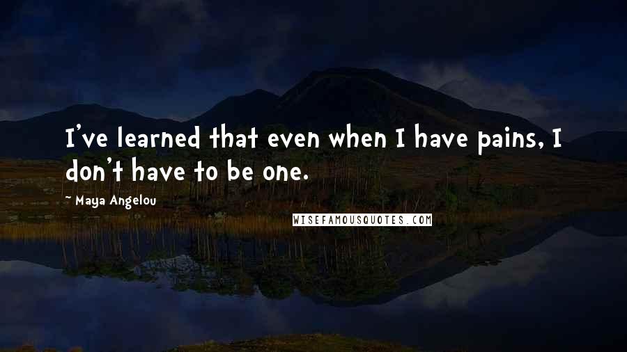 Maya Angelou Quotes: I've learned that even when I have pains, I don't have to be one.