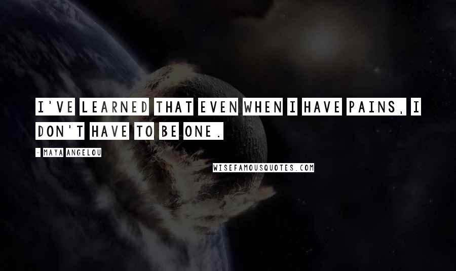 Maya Angelou Quotes: I've learned that even when I have pains, I don't have to be one.