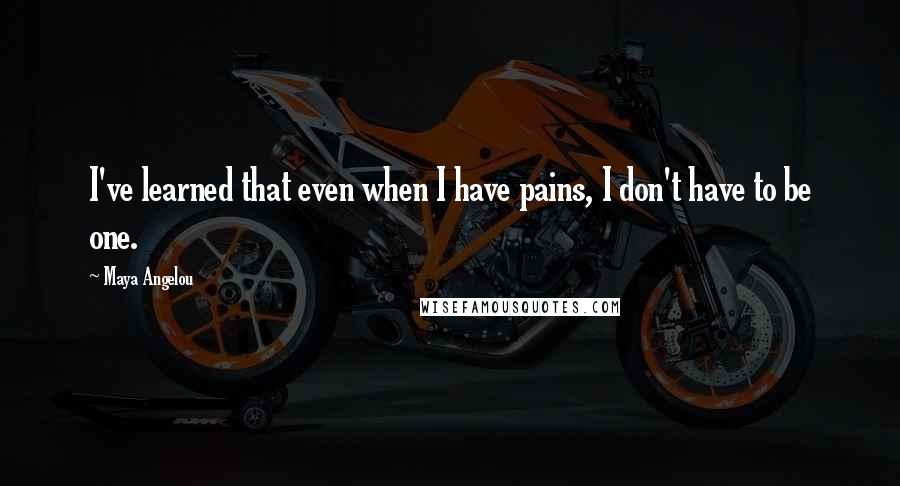Maya Angelou Quotes: I've learned that even when I have pains, I don't have to be one.
