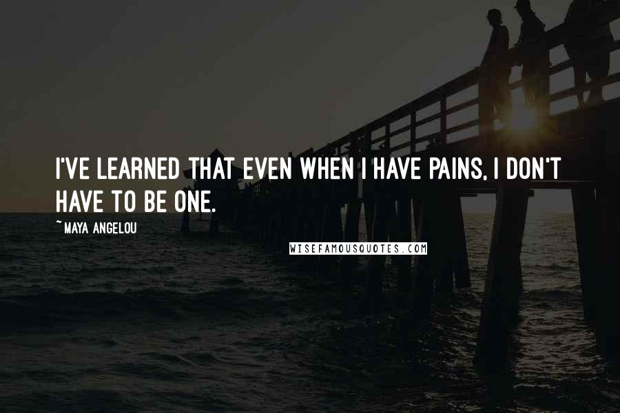 Maya Angelou Quotes: I've learned that even when I have pains, I don't have to be one.