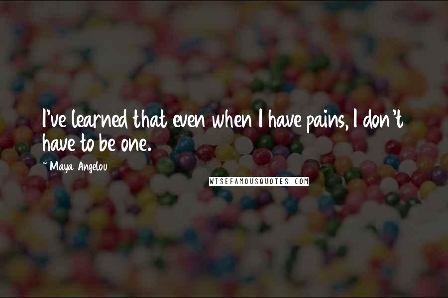 Maya Angelou Quotes: I've learned that even when I have pains, I don't have to be one.