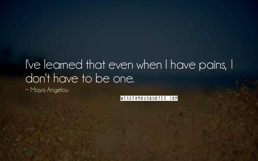 Maya Angelou Quotes: I've learned that even when I have pains, I don't have to be one.