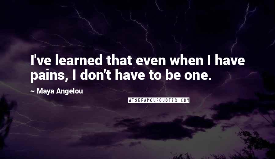Maya Angelou Quotes: I've learned that even when I have pains, I don't have to be one.