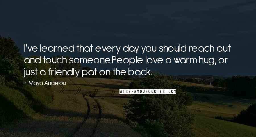 Maya Angelou Quotes: I've learned that every day you should reach out and touch someone.People love a warm hug, or just a friendly pat on the back.