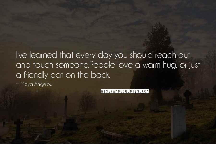 Maya Angelou Quotes: I've learned that every day you should reach out and touch someone.People love a warm hug, or just a friendly pat on the back.