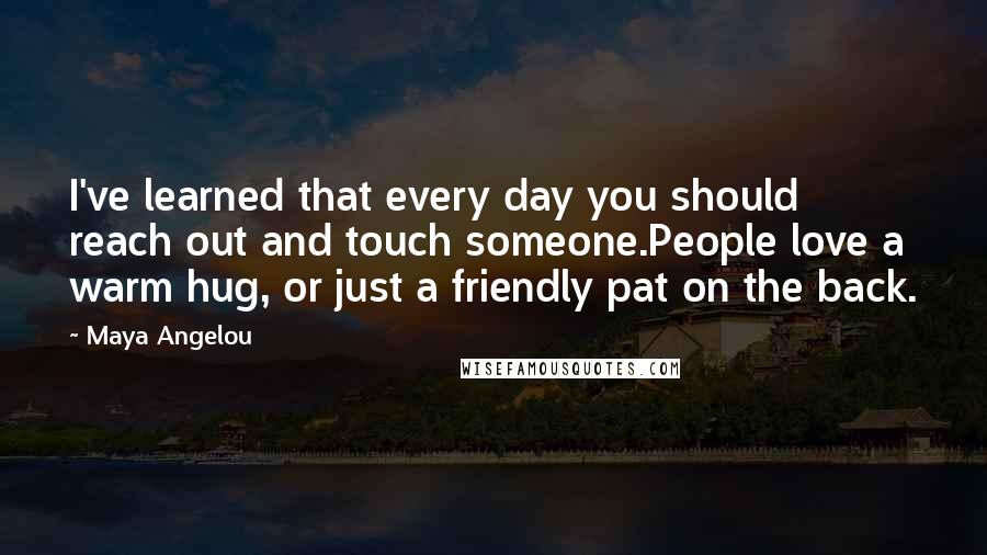 Maya Angelou Quotes: I've learned that every day you should reach out and touch someone.People love a warm hug, or just a friendly pat on the back.