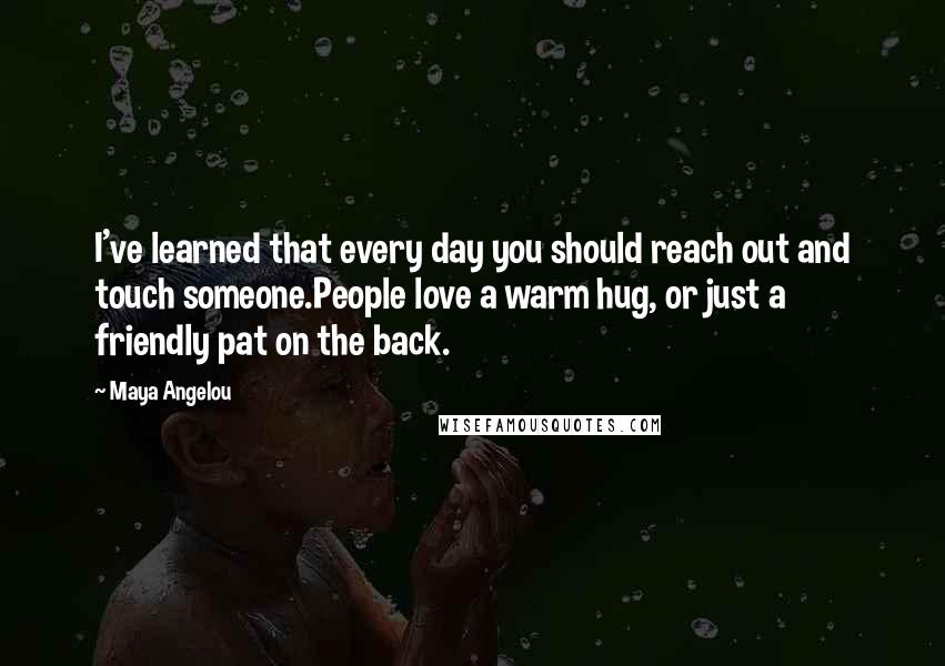 Maya Angelou Quotes: I've learned that every day you should reach out and touch someone.People love a warm hug, or just a friendly pat on the back.