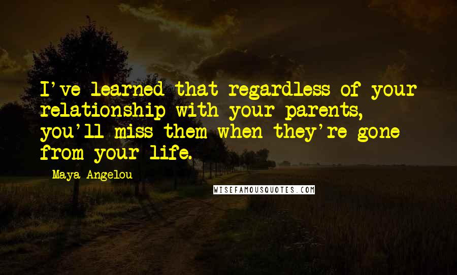 Maya Angelou Quotes: I've learned that regardless of your relationship with your parents, you'll miss them when they're gone from your life.