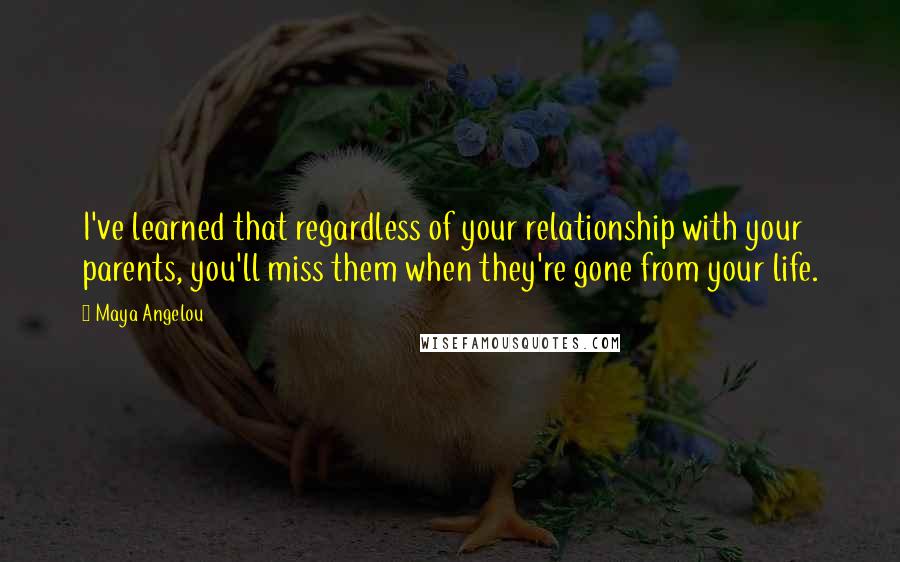 Maya Angelou Quotes: I've learned that regardless of your relationship with your parents, you'll miss them when they're gone from your life.