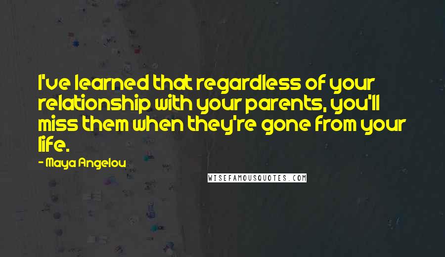 Maya Angelou Quotes: I've learned that regardless of your relationship with your parents, you'll miss them when they're gone from your life.