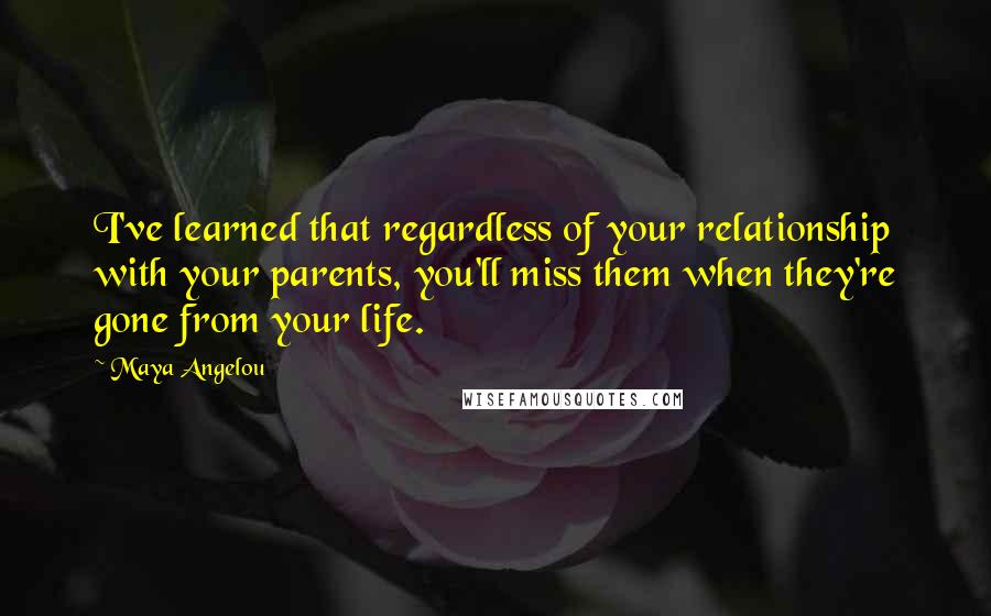 Maya Angelou Quotes: I've learned that regardless of your relationship with your parents, you'll miss them when they're gone from your life.