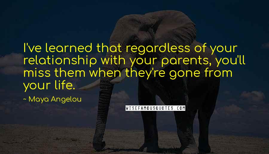 Maya Angelou Quotes: I've learned that regardless of your relationship with your parents, you'll miss them when they're gone from your life.