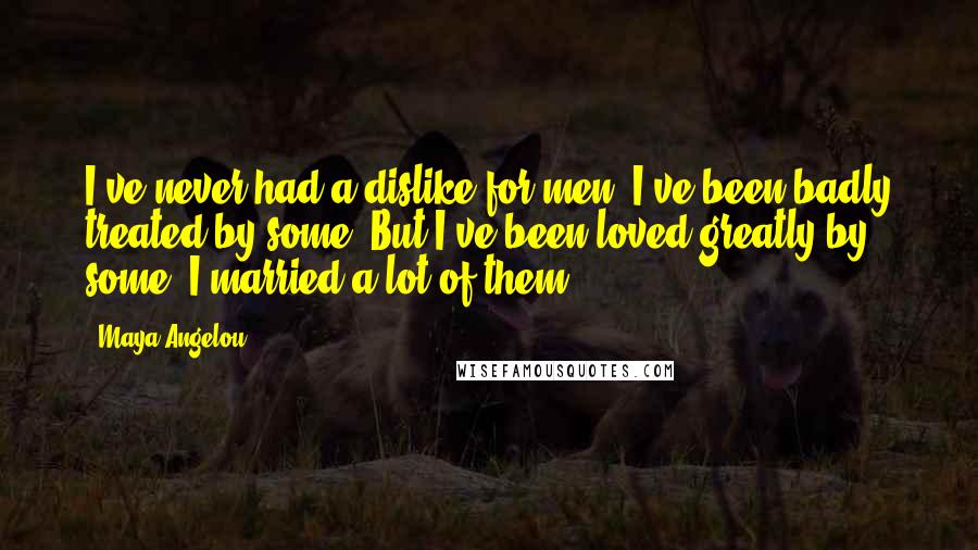 Maya Angelou Quotes: I've never had a dislike for men. I've been badly treated by some. But I've been loved greatly by some. I married a lot of them.