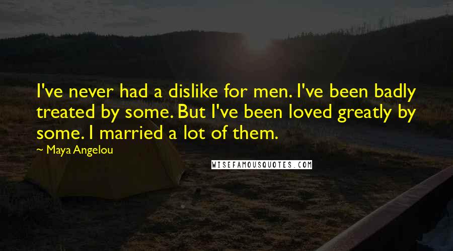 Maya Angelou Quotes: I've never had a dislike for men. I've been badly treated by some. But I've been loved greatly by some. I married a lot of them.