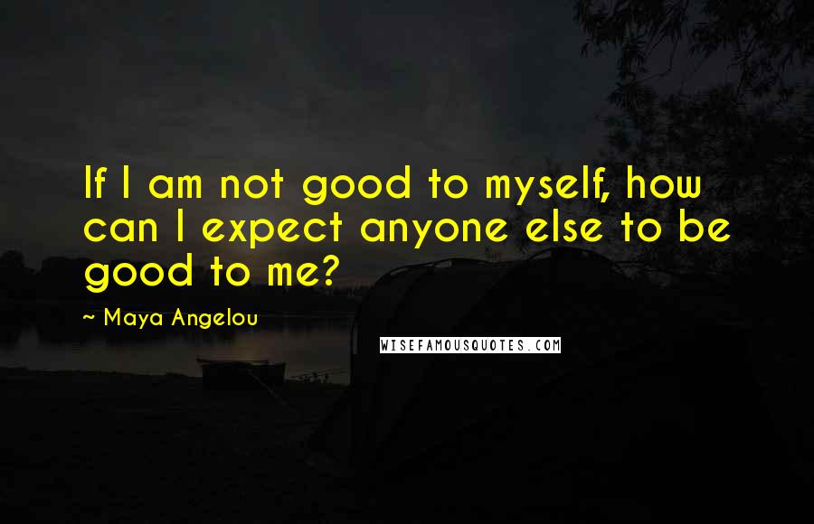 Maya Angelou Quotes: If I am not good to myself, how can I expect anyone else to be good to me?
