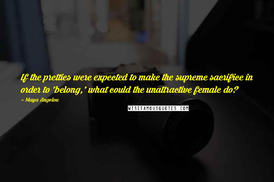 Maya Angelou Quotes: If the pretties were expected to make the supreme sacrifice in order to 'belong,' what could the unattractive female do?