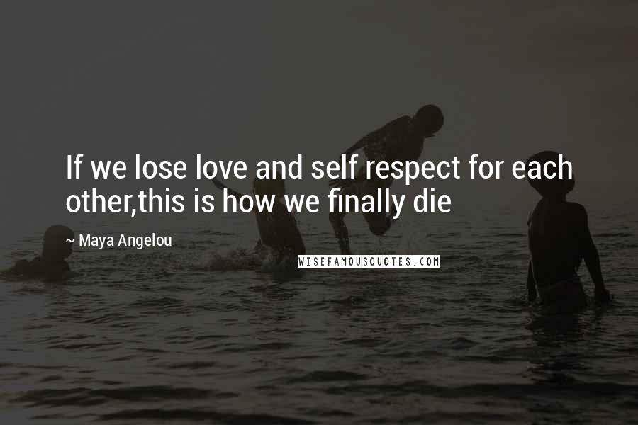 Maya Angelou Quotes: If we lose love and self respect for each other,this is how we finally die