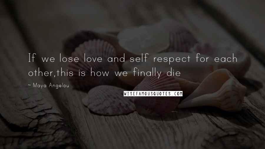Maya Angelou Quotes: If we lose love and self respect for each other,this is how we finally die
