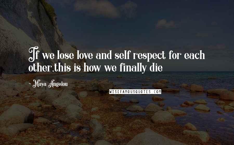 Maya Angelou Quotes: If we lose love and self respect for each other,this is how we finally die