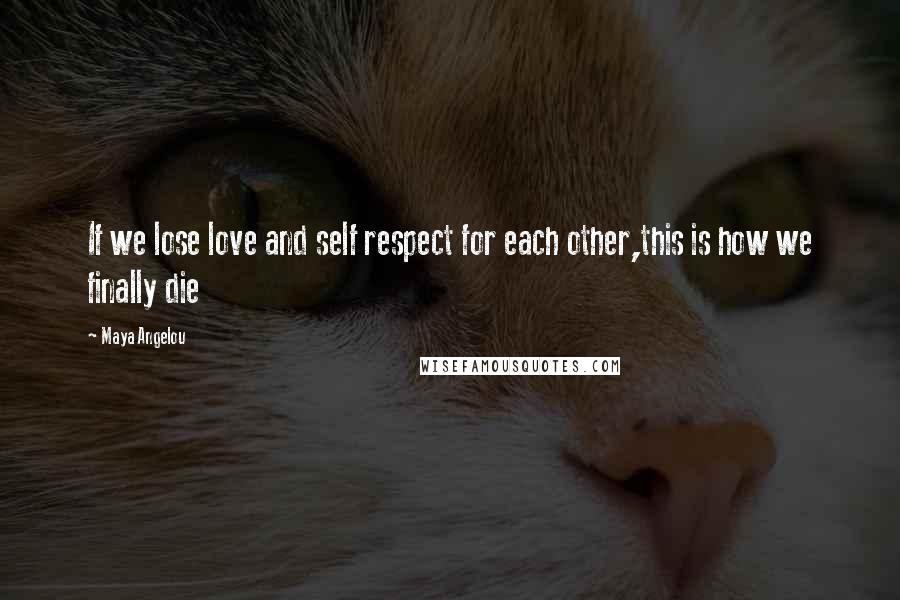 Maya Angelou Quotes: If we lose love and self respect for each other,this is how we finally die