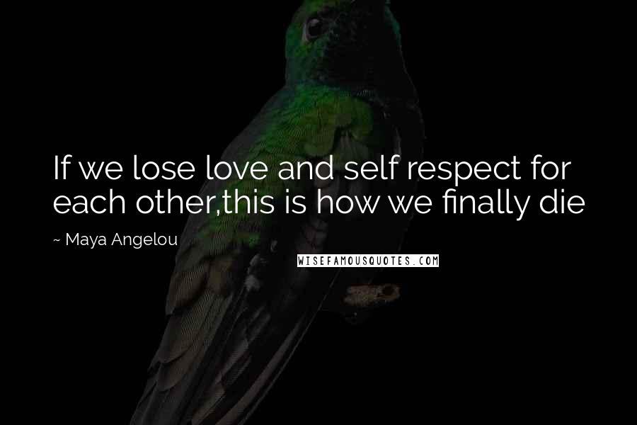 Maya Angelou Quotes: If we lose love and self respect for each other,this is how we finally die