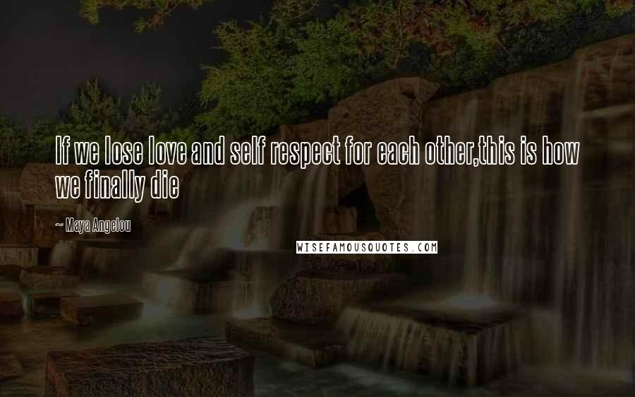 Maya Angelou Quotes: If we lose love and self respect for each other,this is how we finally die