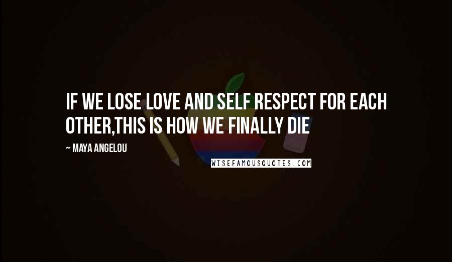 Maya Angelou Quotes: If we lose love and self respect for each other,this is how we finally die