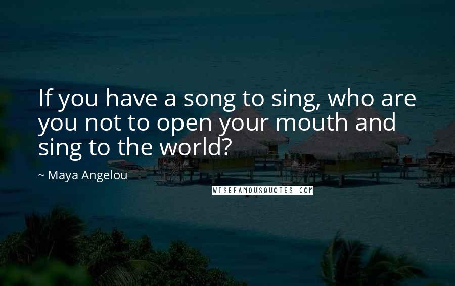 Maya Angelou Quotes: If you have a song to sing, who are you not to open your mouth and sing to the world?