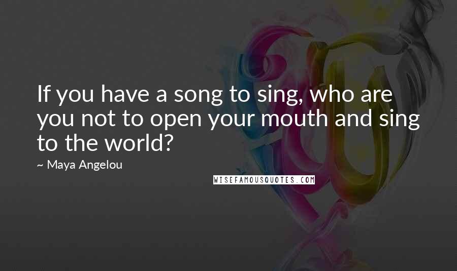 Maya Angelou Quotes: If you have a song to sing, who are you not to open your mouth and sing to the world?