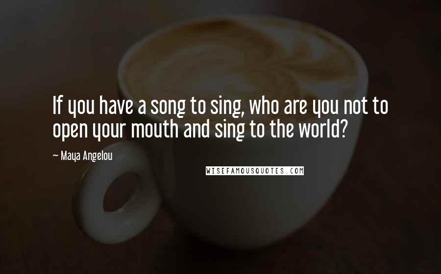 Maya Angelou Quotes: If you have a song to sing, who are you not to open your mouth and sing to the world?