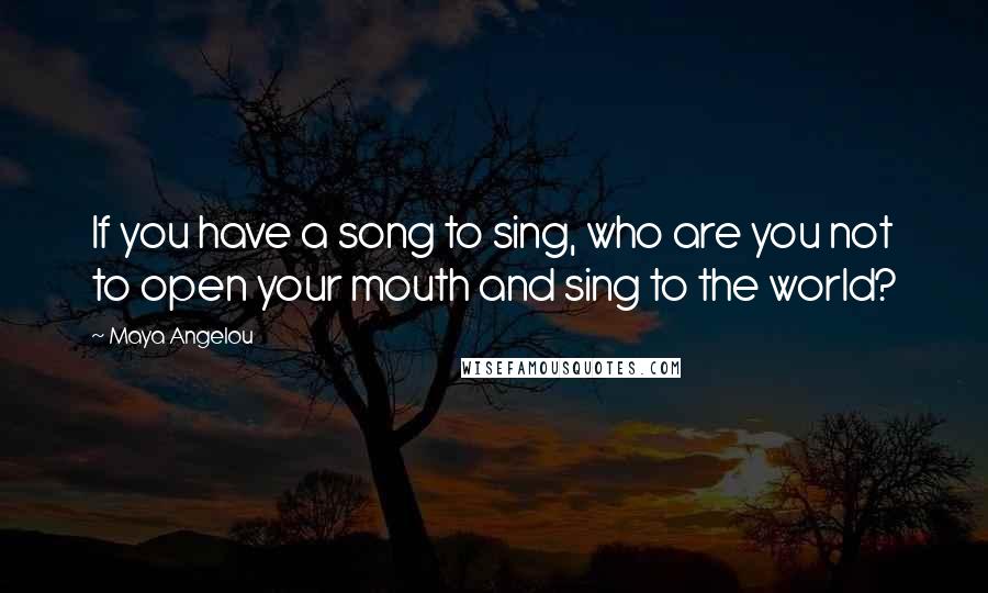 Maya Angelou Quotes: If you have a song to sing, who are you not to open your mouth and sing to the world?