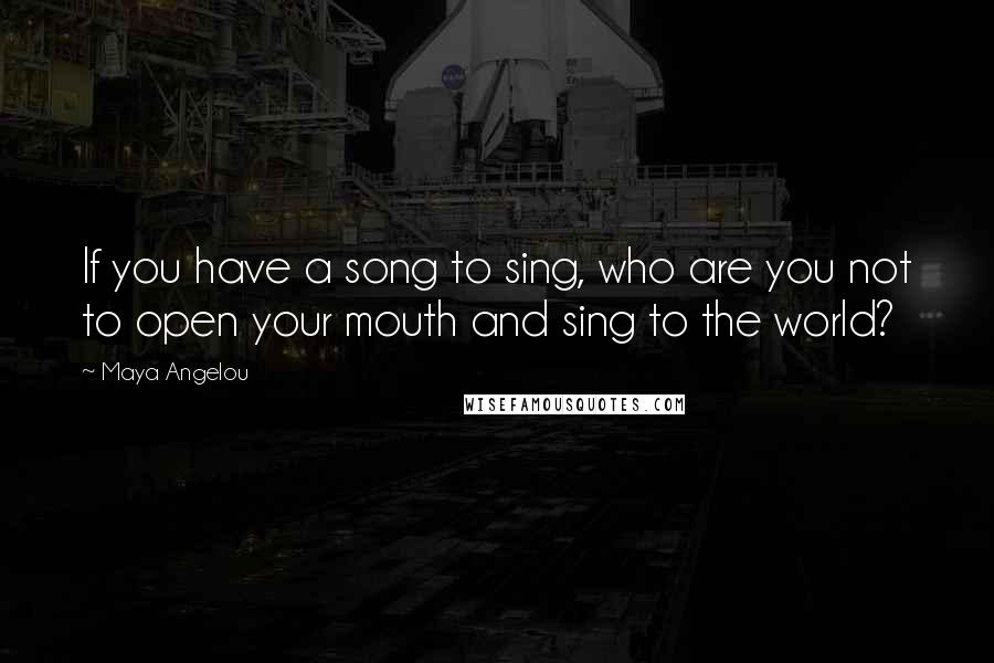 Maya Angelou Quotes: If you have a song to sing, who are you not to open your mouth and sing to the world?