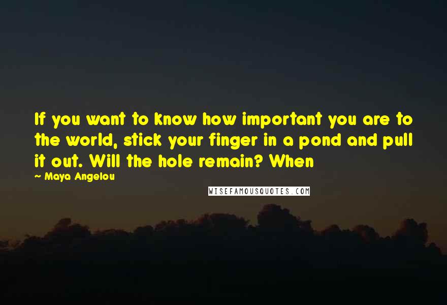 Maya Angelou Quotes: If you want to know how important you are to the world, stick your finger in a pond and pull it out. Will the hole remain? When