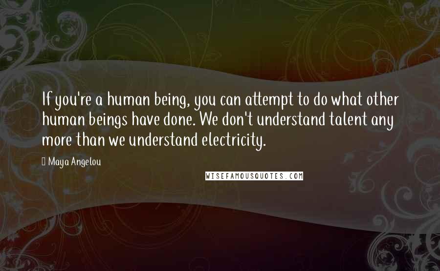 Maya Angelou Quotes: If you're a human being, you can attempt to do what other human beings have done. We don't understand talent any more than we understand electricity.