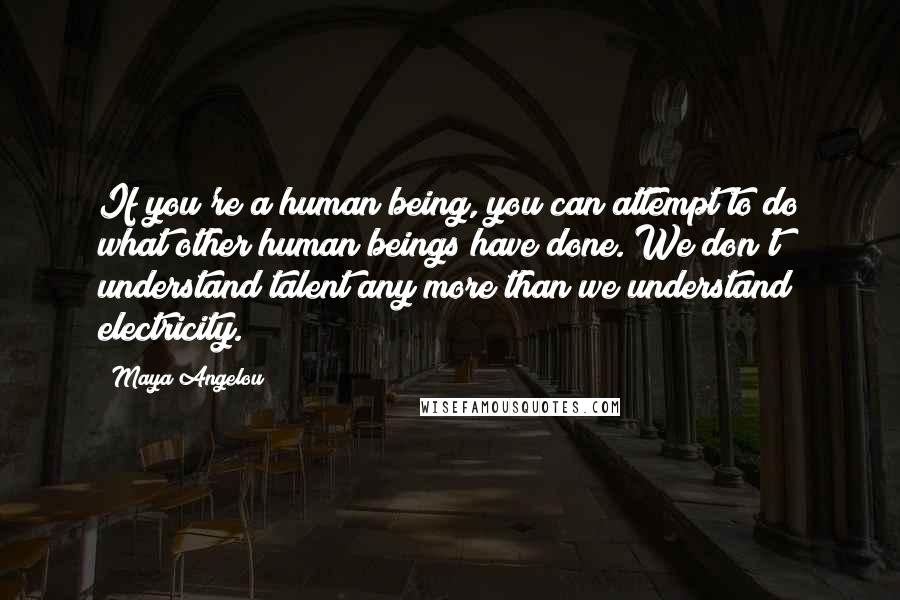 Maya Angelou Quotes: If you're a human being, you can attempt to do what other human beings have done. We don't understand talent any more than we understand electricity.