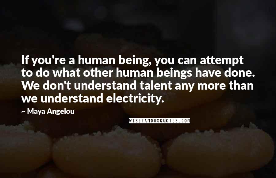 Maya Angelou Quotes: If you're a human being, you can attempt to do what other human beings have done. We don't understand talent any more than we understand electricity.