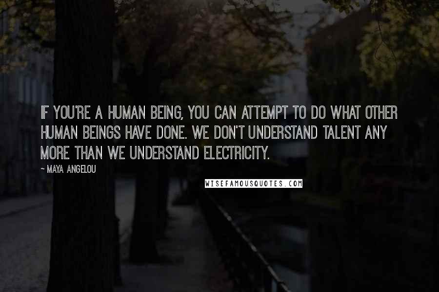 Maya Angelou Quotes: If you're a human being, you can attempt to do what other human beings have done. We don't understand talent any more than we understand electricity.