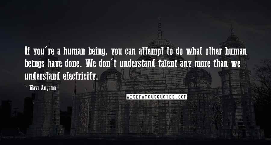 Maya Angelou Quotes: If you're a human being, you can attempt to do what other human beings have done. We don't understand talent any more than we understand electricity.