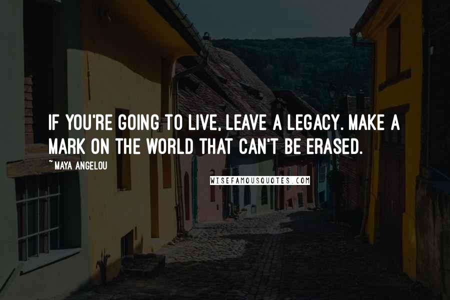 Maya Angelou Quotes: If you're going to live, leave a legacy. Make a mark on the world that can't be erased.