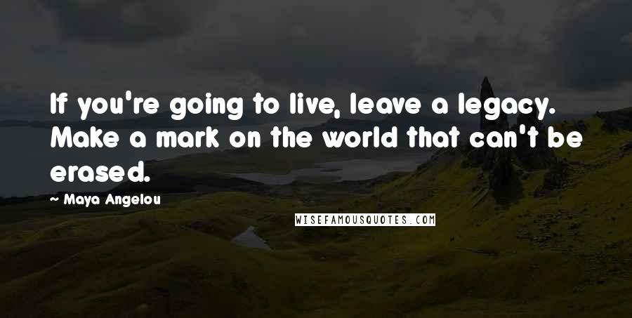 Maya Angelou Quotes: If you're going to live, leave a legacy. Make a mark on the world that can't be erased.