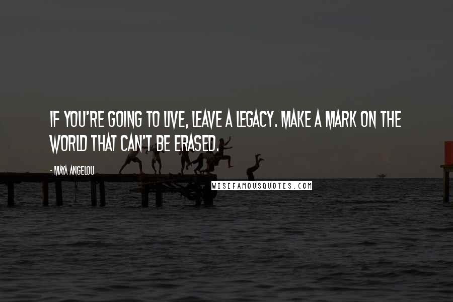 Maya Angelou Quotes: If you're going to live, leave a legacy. Make a mark on the world that can't be erased.